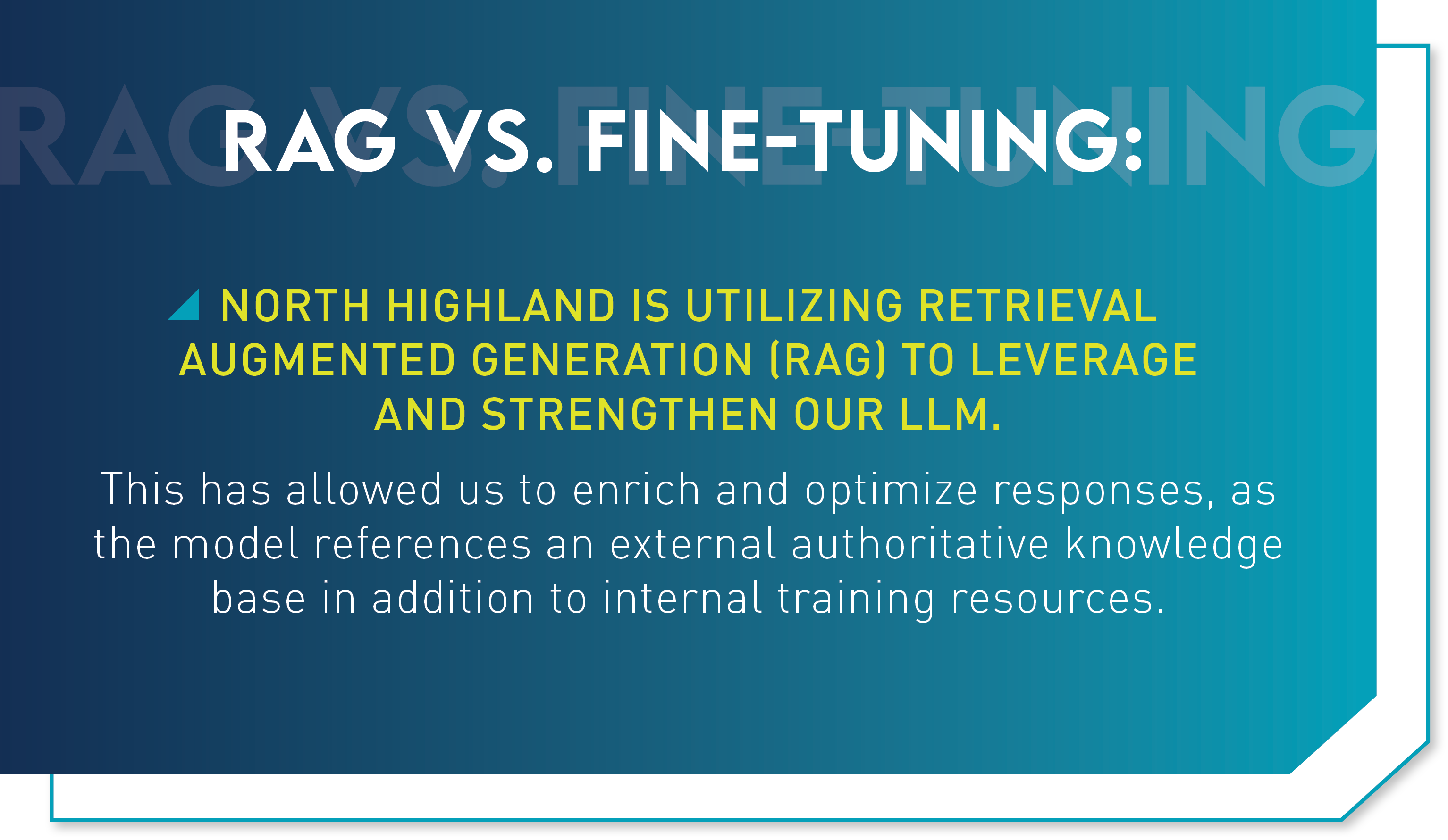 Rag vs. fine-tuning: North Highland is utilizing retrieval augmented generation (RAG) to leverage and strengthen our LLM. This has allowed us to enrich and optimize responses, as the model references an external authoritative knowledge base in addition to internal training resources.